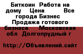 Биткоин! Работа на дому. › Цена ­ 100 - Все города Бизнес » Продажа готового бизнеса   . Московская обл.,Долгопрудный г.